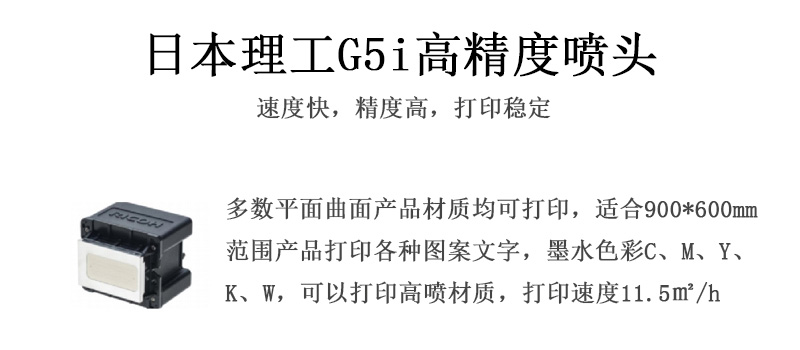 日本理工高精度噴頭，速度快，精度高，打印穩(wěn)定，多數(shù)平面均可打印，可以在部分曲面產(chǎn)品材質(zhì)上打印，使用范圍在900mm*600mm范圍內(nèi)產(chǎn)品打印各種圖案，墨水色彩為C、M、Y、K、W，可以打印高噴材質(zhì)，打印速度在11.5平米/小時(shí)